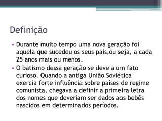Definição
• Durante muito tempo uma nova geração foi
aquela que sucedeu os seus pais,ou seja, a cada
25 anos mais ou menos.
• O batismo dessa geração se deve a um fato
curioso. Quando a antiga União Soviética
exercia forte influência sobre países de regime
comunista, chegava a definir a primeira letra
dos nomes que deveriam ser dados aos bebês
nascidos em determinados períodos.
 