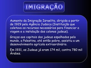 Aumento da Imigração Israelita, dirigida a partir
de 1929 pela Agência Judaica (Instituição que
coletava os recursos necessários para financiar a
viagem e a instalação dos colonos judeus).
Graças aos capitais dos judeus espalhados pelo
mundo, a Palestina, até então pobre, assistiu a um
desenvolvimento agrícola extraordinário.
Em 1931, os Judeus já eram 174 mil, contra 780 mil
Árabes.
 