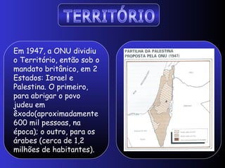 Em 1947, a ONU dividiu
o Território, então sob o
mandato britânico, em 2
Estados: Israel e
Palestina. O primeiro,
para abrigar o povo
judeu em
êxodo(aproximadamente
600 mil pessoas, na
época); o outro, para os
árabes (cerca de 1,2
milhões de habitantes).
 