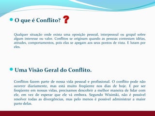 O que é Conflito?
Qualquer situação onde exista uma oposição pessoal, interpessoal ou grupal sobre
algum interesse ou valor. Conflitos se originam quando as pessoas contestam idéias,
atitudes, comportamentos, pois elas se apegam aos seus pontos de vista. E lutam por
eles.
Uma Visão Geral do Conflito.
Conflitos fazem parte de nossa vida pessoal e profissional. O conflito pode não
ocorrer diariamente, mas está muito freqüente nos dias de hoje. E por ser
freqüente em nossas vidas, precisamos descobrir a melhor maneira de lidar com
ele, em vez de esperar que ele vá embora. Segundo Wisinski, não é possível
resolver todas as divergências, mas pelo menos é possível administrar a maior
parte delas.
?
 