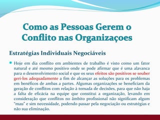 Estratégias Individuais Negociáveis
 Hoje em dia conflito em ambientes de trabalho é visto como um fator
natural e até mesmo positivo onde se pode afirmar que é uma alavanca
para o desenvolvimento social e que os seus efeitos são positivos se souber
geri-los adequadamente a fim de alcançar as soluções para os problemas
em benéficos de ambas a partes. Algumas organizações se beneficiam da
geração de conflitos com relação à tomada de decisões, para que não haja
a falta de eficácia na equipe que constitui a organização, levando em
consideração que conflitos no âmbito profissional não significam algum
“mau” e sim necessidade, podendo passar pela negociação ou estratégias e
não sua eliminação.
 