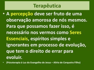 Terapêutica
• A percepção deve ser fruto de uma
observação amorosa de nós mesmos.
Para que possamos fazer isso, é
necessário nos vermos como Seres
Essenciais, espíritos simples e
ignorantes em processo de evolução,
que tem o direito de errar para
evoluir.
• (Psicoterapia à Luz do Evangelho de Jesus – Alírio de Cerqueira Filho)
 