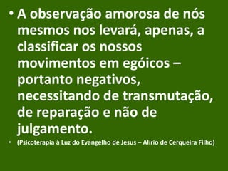 • A observação amorosa de nós
mesmos nos levará, apenas, a
classificar os nossos
movimentos em egóicos –
portanto negativos,
necessitando de transmutação,
de reparação e não de
julgamento.
• (Psicoterapia à Luz do Evangelho de Jesus – Alírio de Cerqueira Filho)
 