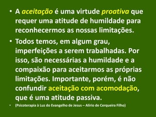• A aceitação é uma virtude proativa que
requer uma atitude de humildade para
reconhecermos as nossas limitações.
• Todos temos, em algum grau,
imperfeições a serem trabalhadas. Por
isso, são necessárias a humildade e a
compaixão para aceitarmos as próprias
limitações. Importante, porém, é não
confundir aceitação com acomodação,
que é uma atitude passiva.
• (Psicoterapia à Luz do Evangelho de Jesus – Alírio de Cerqueira Filho)
 