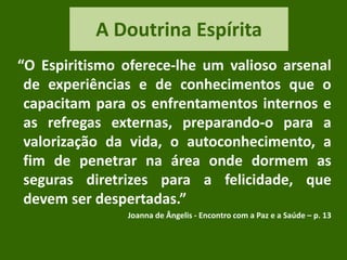 A Doutrina Espírita
“O Espiritismo oferece-lhe um valioso arsenal
de experiências e de conhecimentos que o
capacitam para os enfrentamentos internos e
as refregas externas, preparando-o para a
valorização da vida, o autoconhecimento, a
fim de penetrar na área onde dormem as
seguras diretrizes para a felicidade, que
devem ser despertadas.”
Joanna de Ângelis - Encontro com a Paz e a Saúde – p. 13
 