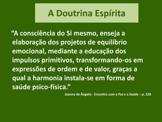 A Doutrina Espírita
“A consciência do Si mesmo, enseja a
elaboração dos projetos de equilíbrio
emocional, mediante a educação dos
impulsos primitivos, transformando-os em
expressões de ordem e de valor, graças a
qual a harmonia instala-se em forma de
saúde psico-física.”
Joanna de Ângelis - Encontro com a Paz e a Saúde – p. 228
 