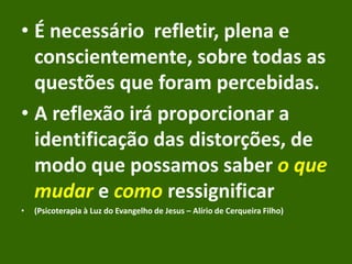 • É necessário refletir, plena e
conscientemente, sobre todas as
questões que foram percebidas.
• A reflexão irá proporcionar a
identificação das distorções, de
modo que possamos saber o que
mudar e como ressignificar
• (Psicoterapia à Luz do Evangelho de Jesus – Alírio de Cerqueira Filho)
 