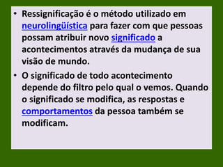 • Ressignificação é o método utilizado em
neurolingüística para fazer com que pessoas
possam atribuir novo significado a
acontecimentos através da mudança de sua
visão de mundo.
• O significado de todo acontecimento
depende do filtro pelo qual o vemos. Quando
o significado se modifica, as respostas e
comportamentos da pessoa também se
modificam.
 