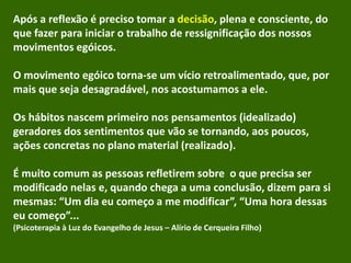 Após a reflexão é preciso tomar a decisão, plena e consciente, do
que fazer para iniciar o trabalho de ressignificação dos nossos
movimentos egóicos.
O movimento egóico torna-se um vício retroalimentado, que, por
mais que seja desagradável, nos acostumamos a ele.
Os hábitos nascem primeiro nos pensamentos (idealizado)
geradores dos sentimentos que vão se tornando, aos poucos,
ações concretas no plano material (realizado).
É muito comum as pessoas refletirem sobre o que precisa ser
modificado nelas e, quando chega a uma conclusão, dizem para si
mesmas: “Um dia eu começo a me modificar”, “Uma hora dessas
eu começo”...
(Psicoterapia à Luz do Evangelho de Jesus – Alírio de Cerqueira Filho)
 