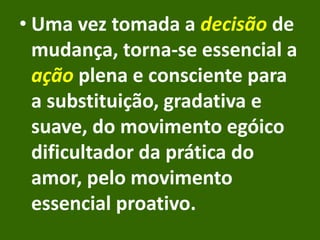 • Uma vez tomada a decisão de
mudança, torna-se essencial a
ação plena e consciente para
a substituição, gradativa e
suave, do movimento egóico
dificultador da prática do
amor, pelo movimento
essencial proativo.
 