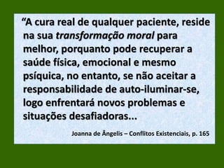 “A cura real de qualquer paciente, reside
na sua transformação moral para
melhor, porquanto pode recuperar a
saúde física, emocional e mesmo
psíquica, no entanto, se não aceitar a
responsabilidade de auto-iluminar-se,
logo enfrentará novos problemas e
situações desafiadoras...
Joanna de Ângelis – Conflitos Existenciais, p. 165
 