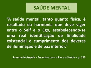 SAÚDE MENTAL
“A saúde mental, tanto quanto física, é
resultado da harmonia que deve viger
entre o Self e o Ego, estabelecendo-se
uma real identificação de finalidade
existencial e cumprimento dos deveres
de iluminação e de paz interior.”
Joanna de Ângelis - Encontro com a Paz e a Saúde – p. 123
 