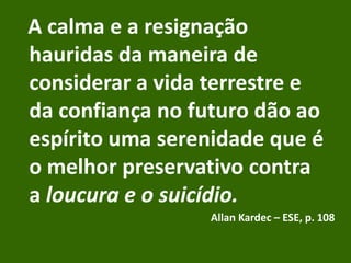 A calma e a resignação
hauridas da maneira de
considerar a vida terrestre e
da confiança no futuro dão ao
espírito uma serenidade que é
o melhor preservativo contra
a loucura e o suicídio.
Allan Kardec – ESE, p. 108
 