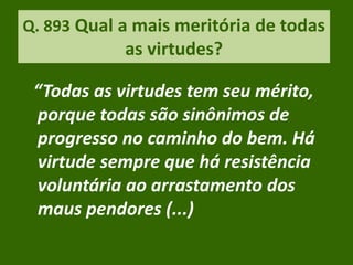 Q. 893 Qual a mais meritória de todas
as virtudes?
“Todas as virtudes tem seu mérito,
porque todas são sinônimos de
progresso no caminho do bem. Há
virtude sempre que há resistência
voluntária ao arrastamento dos
maus pendores (...)
 