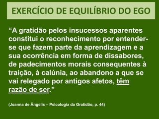 EXERCÍCIO DE EQUILÍBRIO DO EGO
“A gratidão pelos insucessos aparentes
constitui o reconhecimento por entender-
se que fazem parte da aprendizagem e a
sua ocorrência em forma de dissabores,
de padecimentos morais consequentes à
traição, à calúnia, ao abandono a que se
vai relegado por antigos afetos, têm
razão de ser.”
(Joanna de Ângelis – Psicologia da Gratidão, p. 44)
 