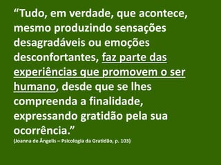 “Tudo, em verdade, que acontece,
mesmo produzindo sensações
desagradáveis ou emoções
desconfortantes, faz parte das
experiências que promovem o ser
humano, desde que se lhes
compreenda a finalidade,
expressando gratidão pela sua
ocorrência.”
(Joanna de Ângelis – Psicologia da Gratidão, p. 103)
 