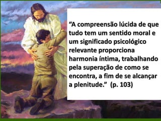 “A compreensão lúcida de que
tudo tem um sentido moral e
um significado psicológico
relevante proporciona
harmonia íntima, trabalhando
pela superação de como se
encontra, a fim de se alcançar
a plenitude.” (p. 103)
 