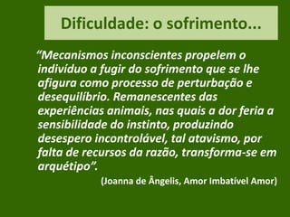 Dificuldade: o sofrimento...
“Mecanismos inconscientes propelem o
indivíduo a fugir do sofrimento que se lhe
afigura como processo de perturbação e
desequilíbrio. Remanescentes das
experiências animais, nas quais a dor feria a
sensibilidade do instinto, produzindo
desespero incontrolável, tal atavismo, por
falta de recursos da razão, transforma-se em
arquétipo”.
(Joanna de Ângelis, Amor Imbatível Amor)
 