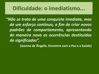 Dificuldade: o imediatismo...
“Não se trata de uma conquista imediata, mas
de um esforço contínuo, a fim de criar novos
padrões de comportamento, apresentando
de maneira nova as ocorrências destituídas
de significados”.
(Joanna de Ângelis, Encontro com a Paz e a Saúde)
 