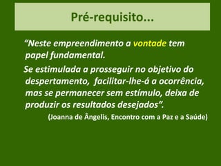 Pré-requisito...
“Neste empreendimento a vontade tem
papel fundamental.
Se estimulada a prosseguir no objetivo do
despertamento, facilitar-lhe-á a ocorrência,
mas se permanecer sem estímulo, deixa de
produzir os resultados desejados”.
(Joanna de Ângelis, Encontro com a Paz e a Saúde)
 