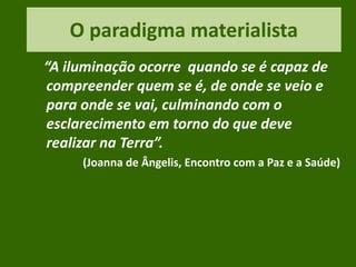 O paradigma materialista
“A iluminação ocorre quando se é capaz de
compreender quem se é, de onde se veio e
para onde se vai, culminando com o
esclarecimento em torno do que deve
realizar na Terra”.
(Joanna de Ângelis, Encontro com a Paz e a Saúde)
 