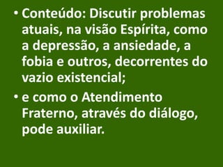 • Conteúdo: Discutir problemas
atuais, na visão Espírita, como
a depressão, a ansiedade, a
fobia e outros, decorrentes do
vazio existencial;
• e como o Atendimento
Fraterno, através do diálogo,
pode auxiliar.
 