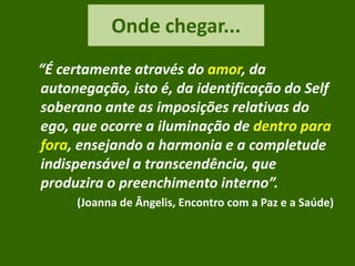 Onde chegar...
“É certamente através do amor, da
autonegação, isto é, da identificação do Self
soberano ante as imposições relativas do
ego, que ocorre a iluminação de dentro para
fora, ensejando a harmonia e a completude
indispensável a transcendência, que
produzira o preenchimento interno”.
(Joanna de Ângelis, Encontro com a Paz e a Saúde)
 