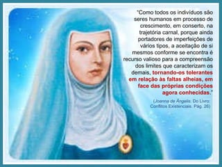 “ Como todos os indivíduos são seres humanos em processo de crescimento, em conserto, na trajetória carnal, porque ainda portadores de imperfeições de vários tipos, a aceitação de si mesmos conforme se encontra é recurso valioso para a compreensão dos limites que caracterizam os demais,  tornando-os tolerantes em relação às faltas alheias, em face das próprias condições agora conhecidas .” ( Joanna de Ângelis . Do Livro: Conflitos Existenciais. Pág. 26) 