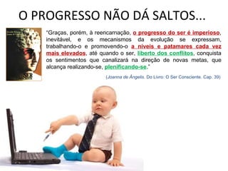 O PROGRESSO NÃO DÁ SALTOS... “ Graças, porém, à reencarnação,  o progresso do ser é imperioso , inevitável, e os mecanismos da evolução se expressam, trabalhando-o e promovendo-o  a níveis e patamares cada vez mais elevados , até quando o ser,  liberto dos conflitos , conquista os sentimentos que canalizará na direção de novas metas, que alcança realizando-se,  plenificando-se .” ( Joanna de Ângelis . Do Livro: O Ser Consciente. Cap. 39) 