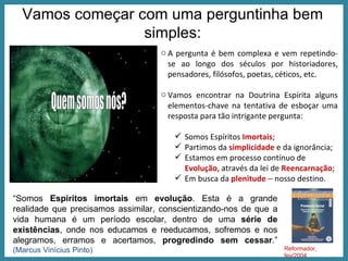 Vamos começar com uma perguntinha bem simples: A pergunta é bem complexa e vem repetindo-se ao longo dos séculos por historiadores, pensadores, filósofos, poetas, céticos, etc.  Vamos encontrar na Doutrina Espírita alguns elementos-chave na tentativa de esboçar uma resposta para tão intrigante pergunta:  Somos Espíritos  Imortais ; Partimos da  simplicidade  e da ignorância; Estamos em processo contínuo de  Evolução , através da lei de  Reencarnação ; Em busca da  plenitude     nosso destino. “ Somos  Espíritos imortais  em  evolução . Esta é a grande realidade que precisamos assimilar, conscientizando-nos de que a vida humana é um período escolar, dentro de uma  série de existências , onde nos educamos e reeducamos, sofremos e nos alegramos, erramos e acertamos,  progredindo sem cessar .”  (Marcus Vinícius Pinto) Reformador, fev/2004  