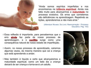 “ Ainda somos espíritos imperfeitos e nos encontramos na  infância espiritual . Ainda nos falta muito para alcançarmos a  maturidade  no processo evolutivo. Os erros que cometemos são deficiências na aprendizagem. Repetindo as lições, aprenderemos a não mais errar.”  ( Adenáuer Novaes . Do Livro: Reencarnação – Processo Educativo. Pág. 143) Essa reflexão é importante, para percebermos que o erro  ainda  faz parte de nosso processo de aprendizagem, e o  conflito  surge como uma consequência natural de nosso estado de imperfeição; Assim, no nosso processo de aprendizado, cairemos algumas vezes, da mesma maneira que cai a criança que está aprendendo a andar; Mas também é líquido e certo que alcançaremos a maturidade espiritual, como um belo dia a criança deixará de ser criança e torna-se-á um adulto. 