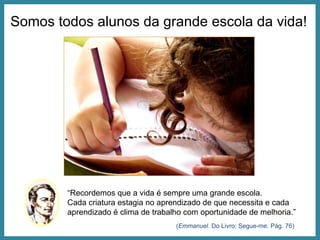 Somos todos alunos da grande escola da vida! “ Recordemos que a vida é sempre uma grande escola. Cada criatura estagia no aprendizado de que necessita e cada aprendizado é clima de trabalho com oportunidade de melhoria.” ( Emmanuel . Do Livro: Segue-me. Pág. 76) 