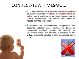CONHECE-TE A TI MESMO... E o mais interessante é perceber que esse processo de auto-conhecimento  depende necessariamente do outro , pois é exatamente na nossa relação com os nossos semelhantes que vamos descobrindo os nossos conflitos existenciais; É também no relacionamento interpessoal que podemos trabalhar esses conflitos na busca da maturidade espiritual, através do exercício da convivência diária. Por exemplo, a paciência é uma  virtude  altamente treinada a partir da relação com o outro; 