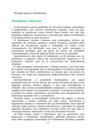 102
Terapia para o alcoolismo
Alcoolismo e obsessão
O alcoolismo é grave problema de natureza médica, psicológica
e psiquiátrica, que merece assistência urgente, uma vez que
também se apresenta como terrível dano social, em face dos
prejuízos orgânicos, emocionais e mentais que opera no indivíduo
e no grupo social ao qual pertence.
O alcoolismo envolve crianças mal orientadas, jovens em
desalinho de conduta, adultos e idosos instáveis, gerando altos
índices de intoxicação aguda e subaguda em todos, como
consequência da facilidade com que se pode conseguir a
substância alcoólica, que faz parte do status da sociedade
contemporânea, como de alguma forma ocorreu no passado.
Apresentam-se dois tipos de bebedores: os de ocasião, que se
permitem a ingestão etílica em circunstâncias especiais, e os
habituais, aqueles que já se encontram em dependência
alcoólica.
E mais perigosa, naturalmente, a feição crônica, com boa dose
de suporte do organismo que se desequilibra em delírios, quando
por ocasião de breve abstinência ou mesmo por um pouco de
excesso, em razão da progressiva degenerescência dos centros
nervosos.
Invariavelmente, a ansiedade desempenha um papel
preponderante no uso do álcool, por causa da ilusão de que a sua
ingestão acalma, produz alegria, o que não corresponde à
verdade. Em muitas personalidades psicopatas, o álcool produz
rápidas alucinações ou depressão, levando, na primeira hipótese,
à prática de ações criminosas, alucinadas, que desaparecem da
lembrança quando volve a consciência.
Noutras vezes, a necessidade irresistível de ingerir o álcool,
oferecendo o prazer mórbido do copo cheio, caracteriza o
dipsômano ansioso e consciente da sua enfermidade. Esse tipo de
enfermo pode manter relativa abstinência e períodos de grande
ingestão alcoólica, em verdadeiro círculo vicioso de que não se
consegue libertar, definindo o rumo do abandono do vício.
Ao lado desse, existe o hipômano, que se apresenta com
pequenas e constantes intoxicações, podendo demorar meses
sem beber qualquer quantidade de substância alcoólica, quando
 