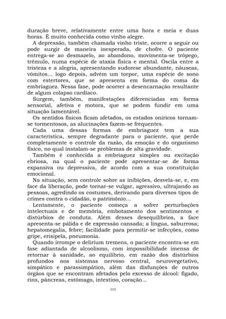 105
duração breve, relativamente entre uma hora e meia e duas
horas. É muito conhecida como vinho alegre.
A depressão, também chamada vinho triste, ocorre a seguir ou
pode surgir de maneira inesperada, de chofre. O paciente
entrega-se ao desmazelo, ao abandono, movimenta-se trôpego,
trêmulo, numa espécie de ataxia física e mental. Oscila entre a
tristeza e a alegria, apresentando sudorese abundante, náuseas,
vômitos... logo depois, advém um torpor, uma espécie de sono
com estertores, que se apresenta em forma do coma da
embriaguez. Nessa fase, pode ocorrer a desencarnação resultante
de algum colapso cardíaco.
Surgem, também, manifestações diferenciadas em forma
sensorial, afetiva e motora, que se podem fundir em uma
situação lamentável.
Os sentidos físicos ficam afetados, os estados oníricos tornam-
se tormentosos, as alucinações fazem-se frequentes.
Cada uma dessas formas de embriaguez tem a sua
característica, sempre degradante para o paciente, que perde
completamente o controle da razão, da emoção e do organismo
físico, no qual instalam-se problemas de alta gravidade.
Também é conhecida a embriaguez simples ou excitação
ebriosa, na qual o paciente pode apresentar-se de forma
expansiva ou depressiva, de acordo com a sua constituição
emocional.
Na situação, sem controle sobre as inibições, desvela-se, e, em
face da liberação, pode tornar-se vulgar, agressivo, ultrajando as
pessoas, agredindo os costumes, derivando para diversos tipos de
crimes contra o cidadão, o patrimônio...
Lentamente, o paciente começa a sofrer perturbações
intelectuais e de memória, embotamento dos sentimentos e
distúrbios de conduta. Além desses desequilíbrios, a face
apresenta-se pálida e de expressão cansada; a língua, saburrosa;
hepatomegalia, febre; facilidade para permitir-se infecções, como
gripe, erisipela, pneumonia.
Quando irrompe o deliríum tremens, o paciente encontra-se em
fase adiantada de alcoolismo, com impossibilidade imensa de
retornar à sanidade, ao equilíbrio, em razão dos distúrbios
profundos nos sistemas nervoso central, neurovegetativo,
simpático e parassimpático, além das disfunções de outros
órgãos que se encontram afetados pelo excesso de álcool: fígado,
rins, pâncreas, estômago, intestino, coração...
 
