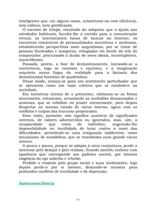 111
inteligentes que, em alguns casos, substituem-no com eficiência,
sem esforço, nem gratificação.
O excesso de tempo, resultado da máquina que o ajuda nas
atividades habituais, faculta-lhe a corrida para a comunicação
virtual, as intermináveis horas de buscas na Internet, os
encontros românticos de personalidades neuróticas e medrosas,
estabelecendo perspectivas mais angustiosas, por se tratar de
pessoas frustradas e inseguras, refugiadas em frente da tela do
computador, procurando a ilusão de seres ideais, incorruptíveis,
maravilhosos.
Passada, porém, a fase de deslumbramento, iniciando-se a
convivência, logo se constata o equívoco, e a imaginação
arquiteta novas fugas da realidade para a fantasia das
denominadas histórias de quadrinhos.
Desse modo, avança-se para um sentimento perturbador que
se apresenta como um vazio coletivo que se estabelece na
sociedade.
Em tentativas inúteis de o preencher, elaboram-se as festas
alucinantes, volumosas, arrastando as multidões desassisadas e
ansiosas, que se esfalfam no prazer anestesiante, para depois
despertar no mesmo estado de vácuo interno, agora com os
conflitos e culpas das loucuras perpetradas.
Esse vazio, portanto, não significa ausência de significados
internos, de valores adormecidos ou ignorados, mas, sim, a
incapacidade que toma do indivíduo, sugerindo-lhe
impossibilidade ou inutilidade de lutar contra a maré das
dificuldades, permitindo-se uma resignação indiferente, como
mecanismo de autodefesa, que se transforma num grande vácuo
interno.
A pouco e pouco, porque se adapta à nova conjuntura, perde o
interesse pelo desejar e pelo realizar, ficando amorfo, embora com
aparência que corresponde aos padrões sociais, por mínima
exigência do ego soberbo e rebelde.
Perdido o respeito pelo grupo social e suas instituições, logo
depois perde-o por si mesmo, deixando-se arrastar para
profundos conflitos de inutilidade e de depressão.
Autoconsciência
 