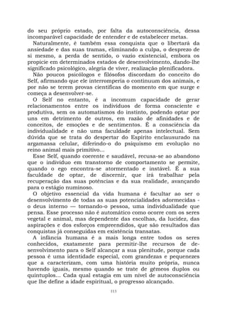 113
do seu próprio estado, por falta da autoconsciência, dessa
incomparável capacidade de entender e de estabelecer metas.
Naturalmente, é também essa conquista que o libertará da
ansiedade e das suas tramas, eliminando a culpa, o desprezo de
si mesmo, a perda de sentido, o vazio existencial, embora os
propicie em determinados estados de desenvolvimento, dando-lhe
significado psicológico, alegria de viver, realização plenificadora.
Não poucos psicólogos e filósofos discordam do conceito do
Self, afirmando que ele interromperia o continuum dos animais, e
por não se terem provas científicas do momento em que surge e
começa a desenvolver-se.
O Self no entanto, é a incomum capacidade de gerar
relacionamentos entre os indivíduos de forma consciente e
produtiva, sem os automatismos do instinto, podendo optar por
uns em detrimento de outros, em razão de afinidades e de
conceitos, de emoções e de sentimentos. É a consciência da
individualidade e não uma faculdade apenas intelectual. Sem
dúvida que se trata do despertar do Espírito enclausurado na
argamassa celular, diferindo-o do psiquismo em evolução no
reino animal mais primitivo...
Esse Self, quando coerente e saudável, recusa-se ao abandono
que o indivíduo em transtorno de comportamento se permite,
quando o ego encontra-se atormentado e instável. É a sua
faculdade de optar, de discernir, que irá trabalhar pela
recuperação das suas potências e da sua realidade, avançando
para o estágio numinoso.
O objetivo essencial da vida humana é facultar ao ser o
desenvolvimento de todas as suas potencialidades adormecidas -
o deus interno — tornando-o pessoa, uma individualidade que
pensa. Esse processo não é automático como ocorre com os seres
vegetal e animal, mas dependente das escolhas, da lucidez, das
aspirações e dos esforços empreendidos, que são resultados das
conquistas já conseguidas em existência transatas.
A infância humana é a mais longa entre todos os seres
conhecidos, exatamente para permitir-lhe recursos de de-
senvolvimento para o Self alcançar a sua plenitude, porque cada
pessoa é uma identidade especial, com grandezas e pequenezes
que a caracterizam, com uma história muito própria, nunca
havendo iguais, mesmo quando se trate de gêmeos duplos ou
quíntuplos... Cada qual estagia em um nível de autoconsciência
que lhe define a idade espiritual, o progresso alcançado.
 