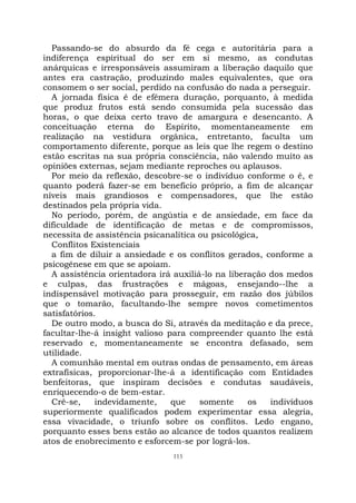 115
Passando-se do absurdo da fé cega e autoritária para a
indiferença espiritual do ser em si mesmo, as condutas
anárquicas e irresponsáveis assumiram a liberação daquilo que
antes era castração, produzindo males equivalentes, que ora
consomem o ser social, perdido na confusão do nada a perseguir.
A jornada física é de efêmera duração, porquanto, à medida
que produz frutos está sendo consumida pela sucessão das
horas, o que deixa certo travo de amargura e desencanto. A
conceituação eterna do Espírito, momentaneamente em
realização na vestidura orgânica, entretanto, faculta um
comportamento diferente, porque as leis que lhe regem o destino
estão escritas na sua própria consciência, não valendo muito as
opiniões externas, sejam mediante reproches ou aplausos.
Por meio da reflexão, descobre-se o indivíduo conforme o é, e
quanto poderá fazer-se em benefício próprio, a fim de alcançar
níveis mais grandiosos e compensadores, que lhe estão
destinados pela própria vida.
No período, porém, de angústia e de ansiedade, em face da
dificuldade de identificação de metas e de compromissos,
necessita de assistência psicanalítica ou psicológica,
Conflitos Existenciais
a fim de diluir a ansiedade e os conflitos gerados, conforme a
psicogênese em que se apoiam.
A assistência orientadora irá auxiliá-lo na liberação dos medos
e culpas, das frustrações e mágoas, ensejando--lhe a
indispensável motivação para prosseguir, em razão dos júbilos
que o tomarão, facultando-lhe sempre novos cometimentos
satisfatórios.
De outro modo, a busca do Si, através da meditação e da prece,
facultar-lhe-á insight valioso para compreender quanto lhe está
reservado e, momentaneamente se encontra defasado, sem
utilidade.
A comunhão mental em outras ondas de pensamento, em áreas
extrafísicas, proporcionar-lhe-á a identificação com Entidades
benfeitoras, que inspiram decisões e condutas saudáveis,
enriquecendo-o de bem-estar.
Crê-se, indevidamente, que somente os indivíduos
superiormente qualificados podem experimentar essa alegria,
essa vivacidade, o triunfo sobre os conflitos. Ledo engano,
porquanto esses bens estão ao alcance de todos quantos realizem
atos de enobrecimento e esforcem-se por lográ-los.
 