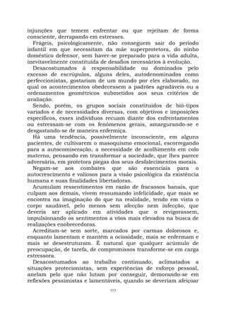 119
injunções que temem enfrentar ou que rejeitam de forma
consciente, derrapando em estresses.
Frágeis, psicologicamente, não conseguem sair do período
infantil em que necessitam da mãe superprotetora, do ninho
doméstico defensor, sem haver-se preparado para a vida adulta,
inevitavelmente constituída de desafios necessários à evolução.
Desacostumados à responsabilidade ou dominados pelo
excesso de escrúpulos, alguns deles, autodenominados como
perfeccionistas, gostariam de um mundo por eles elaborado, no
qual os acontecimentos obedecessem a padrões agradáveis ou a
ordenamentos geométricos submetidos aos seus critérios de
avaliação.
Sendo, porém, os grupos sociais constituídos de bió-tipos
variados e de necessidades diversas, com objetivos e imposições
específicos, esses indivíduos recuam diante dos enfrentamentos
ou estressam-se com os fenômenos gerais, amargurando-se e
desgastando-se de maneira enfermiça.
Há uma tendência, possivelmente inconsciente, em alguns
pacientes, de cultivarem o masoquismo emocional, escorregando
para a autocomiseração, a necessidade de acolhimento em colo
materno, pensando em transformar a sociedade, que lhes parece
adversária, em protetora piegas dos seus desfalecimentos morais.
Negam-se aos combates que são essenciais para o
autocrescimento e valiosos para a visão psicológica da existência
humana e suas finalidades libertadoras.
Acumulam ressentimentos em razão de fracassos banais, que
culpam aos demais, vivem ressumando infelicidade, que mais se
encontra na imaginação do que na realidade, tendo em vista o
corpo saudável, pelo menos sem afecção nem infecção, que
deveria ser aplicado em atividades que o revigorassem,
impulsionando os sentimentos a vôos mais elevados na busca de
realizações enobrecedoras.
Acreditam-se sem sorte, marcados por carmas dolorosos e,
enquanto lamentam e mantêm a ociosidade, mais se enfermam e
mais se desestruturam. É natural que qualquer acúmulo de
preocupação, de tarefa, de compromissos transforme-se em carga
estressora.
Desacostumados ao trabalho continuado, aclimatados a
situações protecionistas, sem experiências de esforço pessoal,
anelam pelo que não lutam por conseguir, demorando-se em
reflexões pessimistas e lamentáveis, quando se deveriam afeiçoar
 