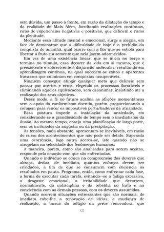 122
sem dúvida, um passo à frente, em razão da dilatação do tempo e
da realidade do Mais Além, facultando realizações contínuas,
ricas de experiências negativas e positivas, que definem o rumo
da plenitude.
Mediante essa atitude mental e emocional, surge a alegria, em
face de demonstrar que a dificuldade de hoje é o prelúdio da
conquista de amanhã, qual ocorre com a flor que se estiola para
libertar o fruto e a semente que nela jazem adormecidos.
Em vez de uma existência linear, que se inicia no berço e
termina no túmulo, essa decorre da vida em si mesma, que é
preexistente e sobrevivente à disjunção molecular, resultando em
aprendizagem contínua, na qual sucedem-se êxitos e aparentes
fracassos que culminam em conquistas insuperáveis.
Ninguém consegue atingir qualquer meta que delineie sem
passar por acertos e erros, elegendo os processos favoráveis e
eliminando aqueles equivocados, sem desanimar, insistindo até a
realização dos seus objetivos.
Desse modo, a fé no futuro acalma as aflições momentâneas
sem o apoio do conformismo doentio, porém, proporcionando a
coragem para vencer os impositivos perturbadores da atualidade.
Essa postura impede a instalação da ansiedade, em
considerando-se a grandiosidade do tempo sem o imediatismo da
ilusão. Ao mesmo tempo, enseja uma planificação de largo porte,
sem os incômodos da angústia ou da precipitação.
As tensões, nada obstante, apresentam-se inevitáveis, em razão
do curso dos acontecimentos que não pode ser detido. Superada
uma ocorrência, logo outra acerca-se, isto quando não se
atropelam na velocidade dos fenômenos humanos.
A maneira, porém, como são analisadas para serem aceitas,
responde pela emoção com que são enfrentadas.
Quando o indivíduo se educa na compreensão dos deveres que
abraça, deduz, de imediato, quantos esforços devem ser
envidados, a fim de que se consumem com eficiência os
resultados em pauta. Programa, então, como enfrentar cada fase,
a forma de executar cada tarefa, evitando--se a fadiga excessiva,
o desgaste emocional, a irritabilidade que decorrem,
normalmente, da indisciplina e da rebeldia no trato e na
convivência com as demais pessoas, com os deveres assumidos.
Quando ocorrem situações estressantes que são normais, de
imediato cabe-lhe a renovação de idéias, a mudança de
realização, a busca do refúgio da prece renovadora, que
 
