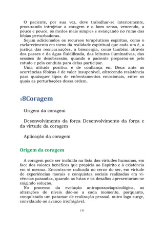 130
O paciente, por sua vez, deve trabalhar-se interiormente,
procurando introjetar a coragem e o bom senso, vencendo, a
pouco e pouco, os medos mais simples e avançando no rumo das
fobias perturbadoras.
Sejam adicionados os recursos terapêuticos espíritas, como o
esclarecimento em torno da realidade espiritual que cada um é, a
justiça das reencarnações, a bioenergia, como também através
dos passes e da água fluidificada, das leituras iluminativas, das
sessões de desobsessão, quando o paciente preparou-se pelo
estudo e pela conduta para delas participar.
Uma atitude positiva e de confiança em Deus ante as
ocorrências fóbicas é de valor insuperável, oferecendo resistência
para quaisquer tipos de enfrentamentos emocionais, entre os
quais as perturbações dessa ordem.
18Coragem
Origem da coragem
Desenvolvimento da força Desenvolvimento da força e
da virtude da coragem
Aplicação da coragem
Origem da coragem
A coragem pode ser incluída na lista das virtudes humanas, em
face dos valores benéficos que propicia ao Espírito e à existência
em si mesma. Encontra-se radicada no cerne do ser, em virtude
de experiências morais e conquistas sociais realizadas em vi-
vências passadas, quando as lutas e os desafios apresentaram-se
exigindo solução.
No processo da evolução antropossociopsicológica, as
alterações de níveis dão-se a cada momento, porquanto,
conquistado um patamar de realização pessoal, outro logo surge,
convidando ao avanço irrefragável.
 