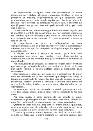 142
As expectativas de quem ama são decorrentes da visão
distorcida da realidade afetuosa, esperando plenificar-se com a
presença de outtem, esquecendo-se de que ninguém pode
proporcionar ao ser mais amado aquilo que não foi gerado nele
mesmo. Pode oferecer-lhe estímulos valiosos para o encontro do
que já possui em germe, mas não pode transferir-lhe, por mais
que o deseje.
Da mesma forma, não se consegue infelicitar senão àquele que
já mantém o conflito da desarmonia interior, embora submerso
em neblina, que vai dissipada pelo calor da realidade, que é a
exteriorização do outro conforme é, e não consoante a imagem
que se lhe fez.
Na experiência do amor, é indispensável o auto
enriquecimento, a fim de poder entender e sentir a manifestação
afetuosa do outro que lhe comparte as alegrias e que lhe reparte
as satisfações.
A viagem do amor é sempre de dentro para fora, sem
ornamentos exteriores, que muitas vezes disfarçam-lhe a
ausência em face dos conflitos nos quais o indivíduo se encontra
mergulhado.
Por imaturidade psicológica, as pessoas fingem amar, sonham
que amam, permutando brindes, que muito bem foram definidos
por Erich Fromm e outros autores como a orientação para
transações.
Acostumadas a negociar, pensam que a experiência do amor
deve ser revestida de outros interesses que despertem cobiça e
facultem a ansiedade de lucros. Por isso não são capazes de amar
realmente, mesmo quando o desejam vitimadas pelo medo de
serem ludibriadas, feridas no sentimento, abandonadas ao se
entregarem...
Há um esquecimento em torno da emoção de que se pode amar
e se deve amar, porém, nunca amar por necessidade de ter um
amor.
Por essa razão, o amor resulta de um estado de ama-
durecimento psicológico do ser humano, que deve treinar as
emoções, partilhando os sentimentos com tudo e com todos.
Quando se ama um cão, um gato ou outro animal qualquer,
nunca se espera que ele seja algo diferente da própria estrutura
ou que alcance um nível impossível na sua faixa evolutiva.
Todavia, quando se ama a outrem, no nível de humanidade,
sempre se exige que o outro submeta-se, adquira valores que
 