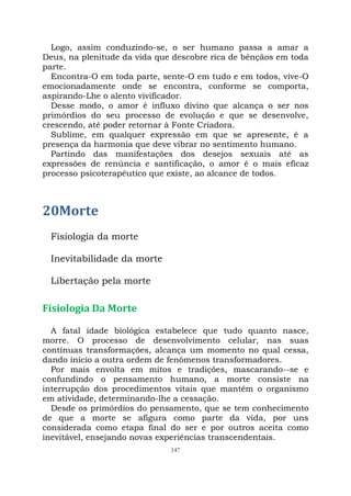 147
Logo, assim conduzindo-se, o ser humano passa a amar a
Deus, na plenitude da vida que descobre rica de bênçãos em toda
parte.
Encontra-O em toda parte, sente-O em tudo e em todos, vive-O
emocionadamente onde se encontra, conforme se comporta,
aspirando-Lhe o alento vivificador.
Desse modo, o amor é influxo divino que alcança o ser nos
primórdios do seu processo de evolução e que se desenvolve,
crescendo, até poder retornar à Fonte Criadora.
Sublime, em qualquer expressão em que se apresente, é a
presença da harmonia que deve vibrar no sentimento humano.
Partindo das manifestações dos desejos sexuais até as
expressões de renúncia e santificação, o amor é o mais eficaz
processo psicoterapêutico que existe, ao alcance de todos.
20Morte
Fisiologia da morte
Inevitabilidade da morte
Libertação pela morte
Fisiologia Da Morte
A fatal idade biológica estabelece que tudo quanto nasce,
morre. O processo de desenvolvimento celular, nas suas
contínuas transformações, alcança um momento no qual cessa,
dando início a outra ordem de fenômenos transformadores.
Por mais envolta em mitos e tradições, mascarando--se e
confundindo o pensamento humano, a morte consiste na
interrupção dos procedimentos vitais que mantêm o organismo
em atividade, determinando-lhe a cessação.
Desde os primórdios do pensamento, que se tem conhecimento
de que a morte se afigura como parte da vida, por uns
considerada como etapa final do ser e por outros aceita como
inevitável, ensejando novas experiências transcendentais.
 