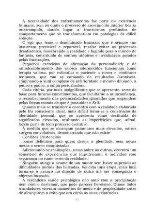 17
A necessidade dos enfrentamentos faz parte da existência
humana, sem os quais o processo de crescimento interior ficaria
interrompido, dando lugar a transtornos profundos de
comportamento que se transformariam em patologias de difícil
solução.
O ego que teme o denominado fracasso, que é sempre um
insucesso previsível e reparável, resolve evitar os processos
desafiadores, mascarando a realidade e fugindo para o mundo de
fantasia, constituído de sonhos utópicos e irrealizáveis gerados
pelas frustrações.
Pequenos exercícios de afirmação da personalidade e de
autodescobrimento dos valores adormecidos funcionam como
terapia valiosa, por estimular o paciente a novos e contínuos
tentames, que vão se coroando de resultados favoráveis,
eliminando o sutil complexo de inferioridade e mesmo diluindo, a
pouco e pouco, a culpa perturbadora.
Cada vitória, por mais insignificante que se apresente, serve de
base para futuros cometimentos, que facultarão a autoconfiança,
o reconhecimento das potencialidades ignoradas que respondem
pelas forças morais de que é possuidor o Self.
Quanto mais se transfere o encontro com a realidade elaborada
pelo Eu consciente atual, mais difícil torna-se a construção da
identidade pessoal, que se apresenta como destituída de
significados elevados, ocultando as imperfeições que, afinal,
fazem parte de todo processo evolutivo.
À medida que se alcançam patamares mais elevados, outros
surgem convidativos, demonstrando que não existe
Conflitos Existenciais
pouso definitivo para quem deseja a plenitude, sem novas
metas a serem conquistadas.
Adicionando-se realizações, umas sobre as outras, ocorrerá um
somatório de experiências que impulsionam o indivíduo com
segurança no rumo certo da realidade.
Ninguém atinge o acume de um monte sem haver superado as
dificuldades iniciais das baixadas. Vencida uma etapa, mais fácil
torna-se o avanço na direção de outra até ser conseguido o
objetivo buscado.
A verdadeira saúde psicológica não anui com a precipitação
nem com o destemor, que pode parecer heroísmo. Quase todos
triunfadores viveram momentos de medo e de perplexidade antes
de alcançarem o êxito que ora coroa as suas existências.
 