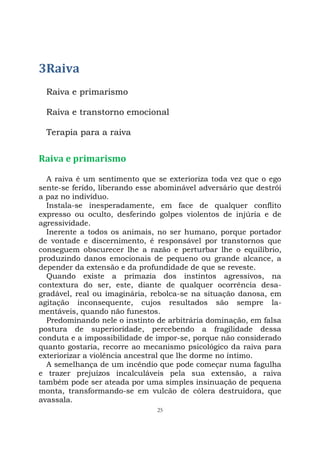 25
3Raiva
Raiva e primarismo
Raiva e transtorno emocional
Terapia para a raiva
Raiva e primarismo
A raiva é um sentimento que se exterioriza toda vez que o ego
sente-se ferido, liberando esse abominável adversário que destrói
a paz no indivíduo.
Instala-se inesperadamente, em face de qualquer conflito
expresso ou oculto, desferindo golpes violentos de injúria e de
agressividade.
Inerente a todos os animais, no ser humano, porque portador
de vontade e discernimento, é responsável por transtornos que
conseguem obscurecer lhe a razão e perturbar lhe o equilíbrio,
produzindo danos emocionais de pequeno ou grande alcance, a
depender da extensão e da profundidade de que se reveste.
Quando existe a primazia dos instintos agressivos, na
contextura do ser, este, diante de qualquer ocorrência desa-
gradável, real ou imaginária, rebolca-se na situação danosa, em
agitação inconsequente, cujos resultados são sempre la-
mentáveis, quando não funestos.
Predominando nele o instinto de arbitrária dominação, em falsa
postura de superioridade, percebendo a fragilidade dessa
conduta e a impossibilidade de impor-se, porque não considerado
quanto gostaria, recorre ao mecanismo psicológico da raiva para
exteriorizar a violência ancestral que lhe dorme no íntimo.
A semelhança de um incêndio que pode começar numa fagulha
e trazer prejuízos incalculáveis pela sua extensão, a raiva
também pode ser ateada por uma simples insinuação de pequena
monta, transformando-se em vulcão de cólera destruidora, que
avassala.
 
