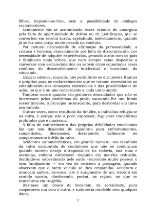 27
filhos, impondo-se-lhes, sem a possibilidade de diálogos
esclarecedores.
Lentamente vão-se acumulando esses estados de amargura
pela falta de oportunidade de defesa ou de justificação, que se
convertem em revolta surda, explodindo, indevidamente, quando
já se faz uma carga muito pesada na conduta.
Por natural necessidade de afirmação da personalidade, a
criança é teimosa, especialmente por falta de discernimento, por
necessidade de adquirir experiências, gerando atrito com os pais
e familiares mais velhos, que nem sempre estão dispostos a
conversar com esclarecimentos ou sabem como equacionar esses
conflitos do desenvolvimento intelectual e emocional do
educando.
Exigem silêncio, respeito, não permitindo as discussões francas
e próprias para os esclarecimentos que se tornam necessários ao
entendimento das situações existenciais e das possibilidades de
ação, no que é ou não concernente a cada um cumprir.
Também ocorre quando são genitores descuidados que não se
interessam pelos problemas da prole, causando-lhe um fundo
ressentimento, a princípio inconsciente, para desbordar em raiva
acumulada.
Outras vezes, como resultado da timidez, o indivíduo refugia-se
na raiva, e porque não a pode expressar, foge para transtornos
profundos que o maceram.
A falta de conhecimento das próprias debilidades emocionais
faz que não disponha de equilíbrio para enfrentamentos,
competições, discussões, derrapando facilmente no
comportamento infeliz da raiva.
Acidentes automobilísticos, em grande número, são resultado
da raiva malcontida de condutores que não se conformam
quando outrem deseja ultrapassá-los na rodovia, nas ruas e
avenidas, embora estivessem viajando em marcha reduzida.
Sentindo-se subestimado pelo outro -raciocínio muito pessoal e
sem fundamento — em vez de cederem a passagem, quando
observam que o outro veículo se lhes emparelha, aceleram e
avançam ambos, raivosos, até o surgimento de um terceiro em
sentido oposto, obedecendo, porém, as regras, no que se
transforma em tragédia.
Bastasse um pouco de bom-tom, de serenidade, para
cooperarem um com o outro, e tudo seria resolvido sem qualquer
dano.
 