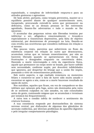 29
espezinhado, o complexo de inferioridade empurra-o para as
atitudes grotescas e agressivas.
De bom alvitre, portanto, como terapia preventiva, manter-se o
equilíbrio possível diante de qualquer acontecimento novo,
inesperado, procurando entendê-lo antes que permanecer na
defensiva, como se as demais pessoas se lhe estivessem
agredindo, fossem-lhe adversárias e todo o mundo se lhe
opusesse.
O acumular das pequenas raivas não liberadas termina por
infelicitar o ser, afligindo-o emocionalmente e levando-o
especialmente a transtornos depressivos, pela falta de objetivo
existencial, por desinteresse de prosseguir na luta, fixando-se
com revolta nas ocorrências que considera inditosas em relação a
si mesmo.
Não poucas vezes, parceiros que sobrevivem no fluxo da
existência corporal em relação ao outro que desencarnou,
acumulam raivas que se tornam ressentimentos, por não as
haverem liberado quando se apresentaram em forma de
frustrações e desagrados enquanto na convivência deles.
Havendo a morte interrompido o ciclo da experiência física,
aquele que permanece no corpo sente-se lesado, por haver sofrido
sem necessidade, conforme supõe, por descobrir infidelidades
que ignorava, por despertar do letargo que a união lhe impôs,
passando a viver de ressentimentos profundos...
Sob outro aspecto, o ego exaltado rememora os momentos
felizes e enraivece-se ante o fato de haver sido muito amado e
encontrar-se agora a sós, como se a morte houvesse resultado da
opção do outro.
Nos suicídios, aqueles que ficam, em vez de compadecer-se dos
infelizes que optaram pela fuga, antes são dominados pela raiva
de se sentirem culpados ou não amados, ou não consultados
antes do gesto, ruminando mágoas que se acumulam e terminam
por intoxicá-los frequentemente.
A raiva tem o condão infeliz de envilecer o sentimento da
criatura humana.
A sua constância responde por destrambelhos do sistema
nervoso central, por disfunções de algumas das glândulas de
secreção endócrina, por diversos problemas do aparelho digestivo
e pelo irregular comportamento psicológico.
 