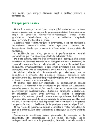 31
pela razão, que sempre discerne qual a melhor postura a
assumir-se.
Terapia para a raiva
O ser humano processa o seu desenvolvimento intelecto-moral
passo a passo, sem os saltos de largas conquistas. Superada uma
etapa do processo antropossociopsicológico, surge outra
igualmente desafiadora, que a experiência adquirida
anteriormente lhe faculta superar.
Algumas vezes é natural que se equivoque, a fim de reiniciar o
mecanismo autoiluminativo sem qualquer trauma ou
desconforto, desde que a meta é o bem-estar, a conquista da
harmonia.
A incidência da raiva, portanto, é perfeitamente normal,
tornando-se grave a não capacidade de administrá-la.
De bom alvitre, sempre que invadido pelo desequilíbrio dessa
natureza, o paciente reserve-se a coragem de adiar decisões, de
responder para esclarecer, de discutir em nome da autodefesa,
porquanto, invariavelmente, o ego ferido precipita-o em postura
inadequada de que se arrependerá de imediato ou mais tarde.
O silêncio diante de circunstância perturbadora, não se
permitindo a invasão dos petardos mentais desferidos pelo
opositor, constitui recurso imprescindível para evitar o tombo na
irritação e seus consequentes danos.
O hábito, que deve ser cultivado, de considerar-se pessoa
portadora de virtudes e de deficiências plausíveis de corrigenda,
estando sujeita às variações do humor e de comportamento,
susceptível de contrariedades, distonias, predispõe à vigilância.
Se advertido, ouvir com atenção e avaliar a proposta
apresentada, mesmo quando de maneira agressiva ou indelicada.
Quando útil, incorporá-la como medida de sabedoria que lhe será
valiosa, e identificando sub-repticiamente sentimentos negativos
por parte do outro, não lhe atribuir qualquer valor ou significado.
O exercício da paciência auxilia a aceitar a vulnerabilidade de
que se é constituído, não ampliando a irrupção da raiva quando
ocorrer.
Tornando-se contínua, como resultado de estresse e de
ansiedade, de insegurança e de medo mórbido, faz-se
indispensável uma terapia psicológica, de modo a ser detectada a
 