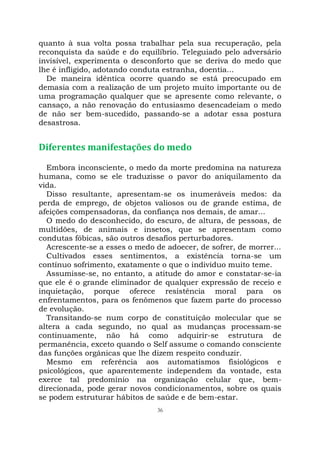 36
quanto à sua volta possa trabalhar pela sua recuperação, pela
reconquista da saúde e do equilíbrio. Teleguiado pelo adversário
invisível, experimenta o desconforto que se deriva do medo que
lhe é infligido, adotando conduta estranha, doentia...
De maneira idêntica ocorre quando se está preocupado em
demasia com a realização de um projeto muito importante ou de
uma programação qualquer que se apresente como relevante, o
cansaço, a não renovação do entusiasmo desencadeiam o medo
de não ser bem-sucedido, passando-se a adotar essa postura
desastrosa.
Diferentes manifestações do medo
Embora inconsciente, o medo da morte predomina na natureza
humana, como se ele traduzisse o pavor do aniquilamento da
vida.
Disso resultante, apresentam-se os inumeráveis medos: da
perda de emprego, de objetos valiosos ou de grande estima, de
afeições compensadoras, da confiança nos demais, de amar...
O medo do desconhecido, do escuro, de altura, de pessoas, de
multidões, de animais e insetos, que se apresentam como
condutas fóbicas, são outros desafios perturbadores.
Acrescente-se a esses o medo de adoecer, de sofrer, de morrer...
Cultivados esses sentimentos, a existência torna-se um
contínuo sofrimento, exatamente o que o indivíduo muito teme.
Assumisse-se, no entanto, a atitude do amor e constatar-se-ia
que ele é o grande eliminador de qualquer expressão de receio e
inquietação, porque oferece resistência moral para os
enfrentamentos, para os fenômenos que fazem parte do processo
de evolução.
Transitando-se num corpo de constituição molecular que se
altera a cada segundo, no qual as mudanças processam-se
continuamente, não há como adquirir-se estrutura de
permanência, exceto quando o Self assume o comando consciente
das funções orgânicas que lhe dizem respeito conduzir.
Mesmo em referência aos automatismos fisiológicos e
psicológicos, que aparentemente independem da vontade, esta
exerce tal predomínio na organização celular que, bem-
direcionada, pode gerar novos condicionamentos, sobre os quais
se podem estruturar hábitos de saúde e de bem-estar.
 