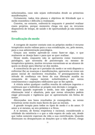 39
solucionados, caso não sejam enfrentados desde as primeiras
manifestações.
Certamente, todos têm planos e objetivos de felicidade que o
medo ensombra e dificulta a realização.
Convém, no entanto, enfrentá-lo enquanto é possível realizar
esses projetos, porque momento chega em que os recursos
disponíveis de tempo, de saúde e de oportunidade já não existem
mais.
Erradicação do medo
A coragem de manter contato com os próprios medos é recurso
terapêutico muito valioso para a sua erradicação, ou, pelo menos,
para a sua administração psicológica.
Graças aos medos aprende-se como fazer-se algo, o que
realmente se deseja fazer e para que se quer realizar.
Desse modo, enquanto não se apresenta como transtorno
patológico, que necessita de psicoterapia ou mesmo de
terapêutica química, muitos recursos encontram-se ao alcance de
quem os deseje para libertar-se dos medos.
A consciência de que se é portador do medo e se está disposto a
enfrentar-lhe as nuanças e manifestações, apresenta-se como um
passo inicial de excelentes resultados. O prosseguimento da
atitude de confiança em favor da sua liberação auxilia na
conquista de espaço mental, substituindo-o por novos
cometimentos e aspirações edificantes que se lhe opõem.
A vitória sobre qualquer conflito resulta de esforços ingentes e
contínuos que o indivíduo se propõe com decisão e coragem.
Mesmo quando superado o medo, isso não significa a sua
eliminação total e absoluta, pois que novas situações podem
exigir precaução e vigilância que se apresentarão em forma de
temor.
Alicerçadas nos bons resultados já conseguidos, as novas
tentativas serão muito mais fáceis do que as iniciais.
A grande terapia para todos os tipos de medo é a do amor. O
amor a si mesmo, ao seu próximo e a Deus.
A si mesmo, de forma respeitosa e racional, considerando a
utilidade da existência e o que a vida espera de cada um, desde
que todos somente esperam da vida a sua contribuição. Quando
diminuam ou desapareçam as doações que a vida oferece, chega
 